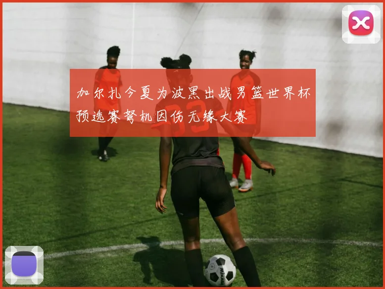 加尔扎今夏为波黑出战男篮世界杯预选赛弩机因伤无缘大赛