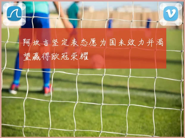 阿坎吉坚定表态愿为国米效力并渴望赢得欧冠荣耀