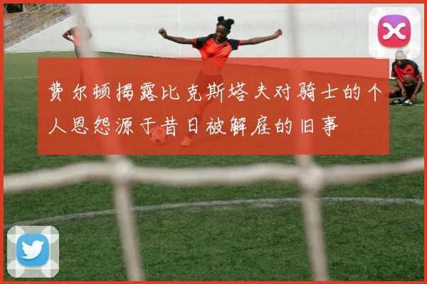 费尔顿揭露比克斯塔夫对骑士的个人恩怨源于昔日被解雇的旧事