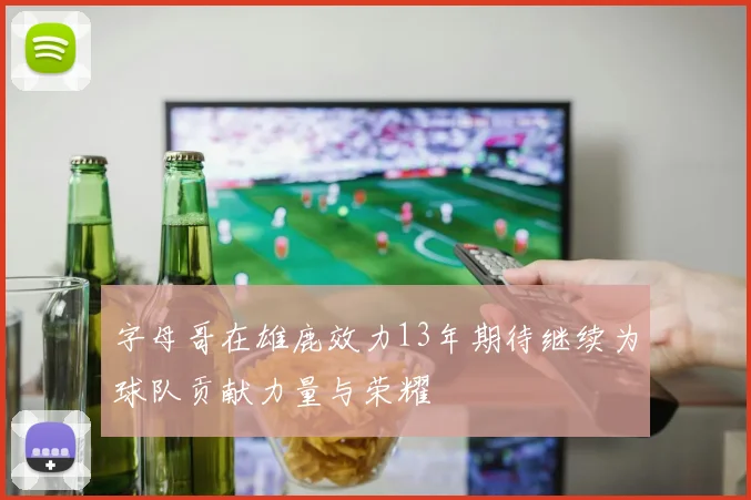 字母哥在雄鹿效力13年期待继续为球队贡献力量与荣耀
