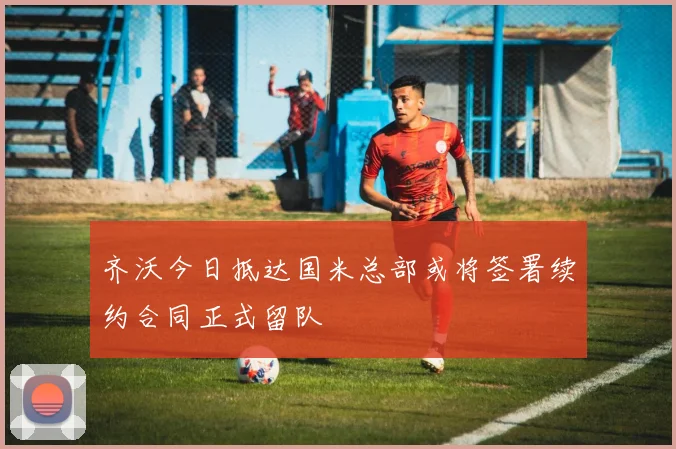 齐沃今日抵达国米总部或将签署续约合同正式留队
