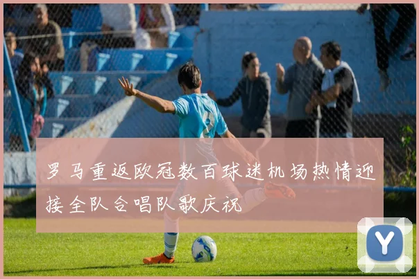 罗马重返欧冠数百球迷机场热情迎接全队合唱队歌庆祝